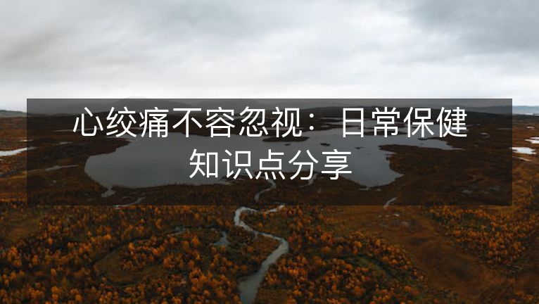 心绞痛不容忽视：日常保健知识点分享