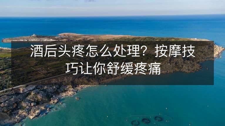 酒后头疼怎么处理？按摩技巧让你舒缓疼痛